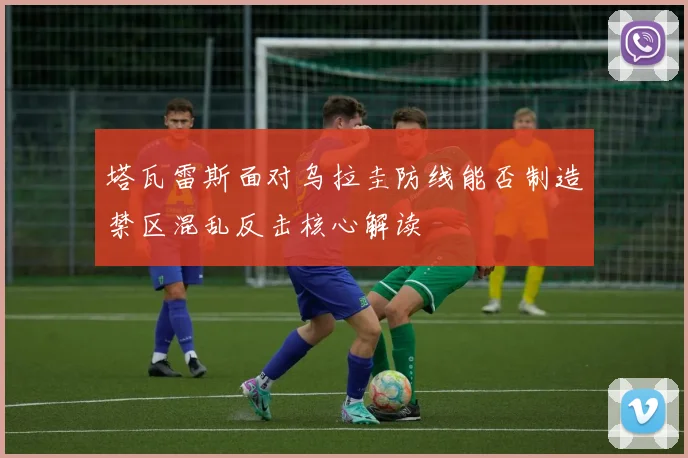 塔瓦雷斯面对乌拉圭防线能否制造禁区混乱反击核心解读