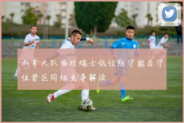 加拿大队面对瑞士低位防守能否守住禁区同组竞争解读