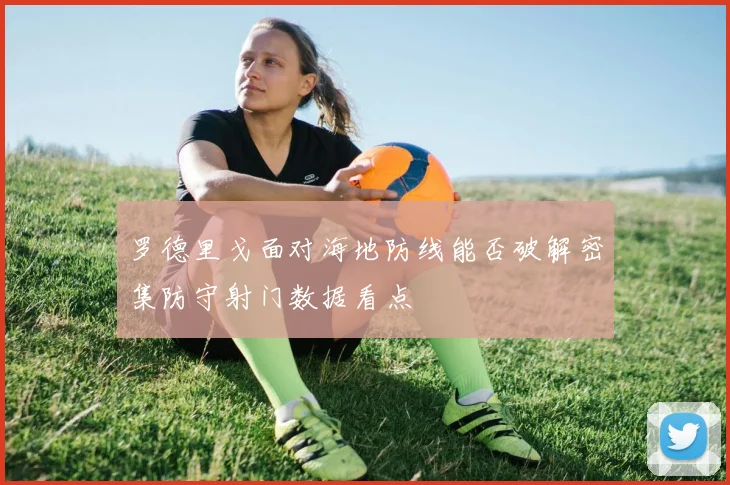 罗德里戈面对海地防线能否破解密集防守射门数据看点