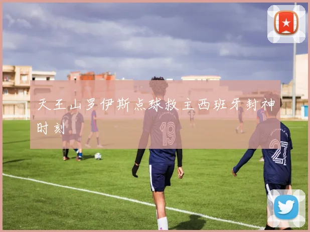 天王山罗伊斯点球救主西班牙封神时刻