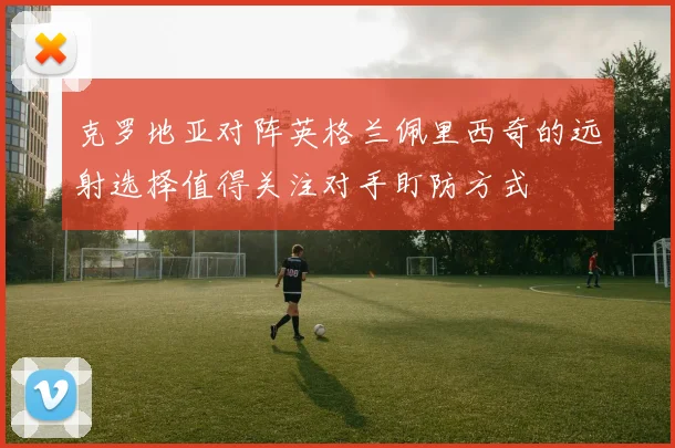 克罗地亚对阵英格兰佩里西奇的远射选择值得关注对手盯防方式