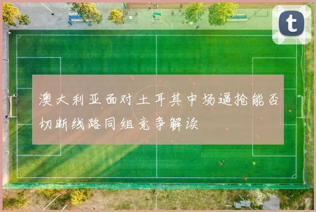 澳大利亚面对土耳其中场逼抢能否切断线路同组竞争解读