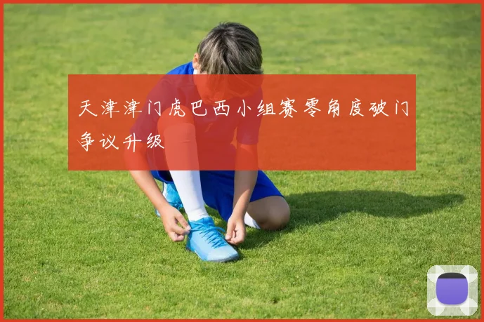 天津津门虎巴西小组赛零角度破门争议升级