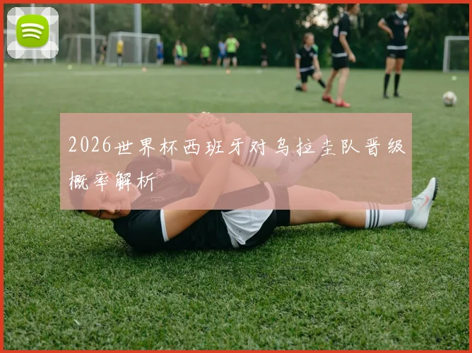 2026世界杯西班牙对乌拉圭队晋级概率解析