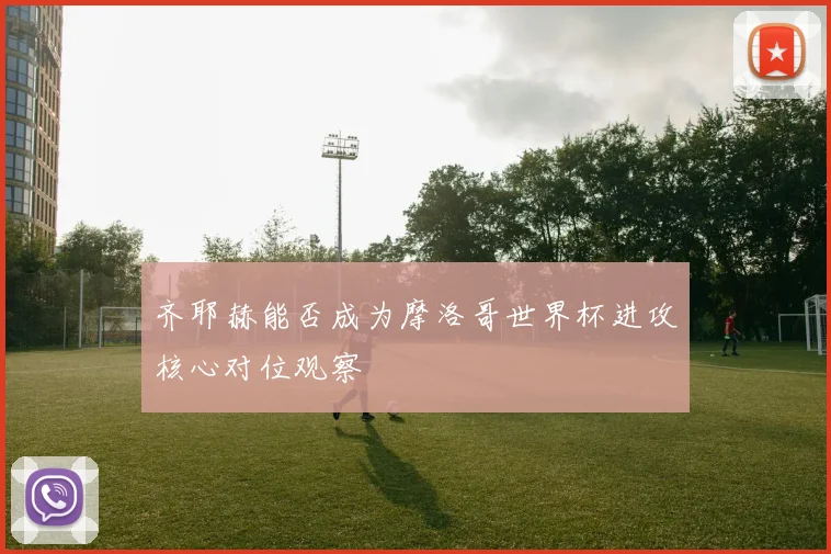 齐耶赫能否成为摩洛哥世界杯进攻核心对位观察