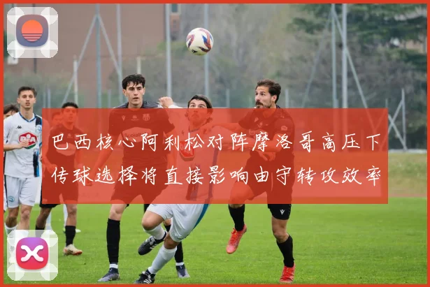 巴西核心阿利松对阵摩洛哥高压下传球选择将直接影响由守转攻效率