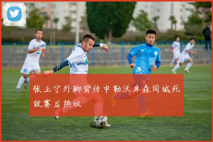 张玉宁外脚背传中勒沃库森同城死敌赛后热议