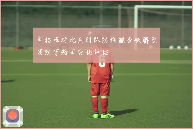 辛格面对比利时队防线能否破解密集防守赔率变化评估