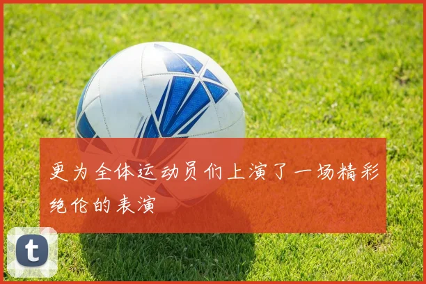 更为全体运动员们上演了一场精彩绝伦的表演