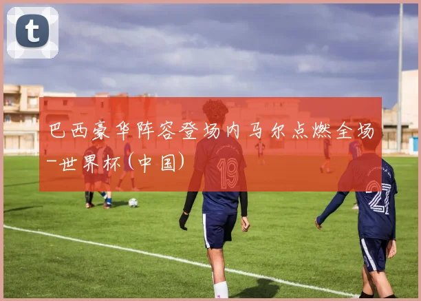 巴西豪华阵容登场内马尔点燃全场-世界杯(中国)