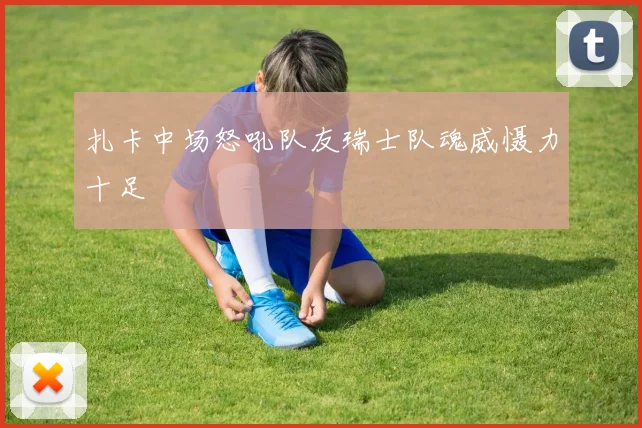扎卡中场怒吼队友瑞士队魂威慑力十足