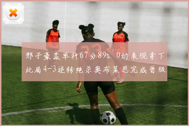 邢子豪轰单杆67分89：0的表现拿下此局4-3逆转绝杀奥布莱恩完成晋级