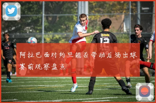 阿拉巴面对约旦能否带动后场出球赛前观察盘点