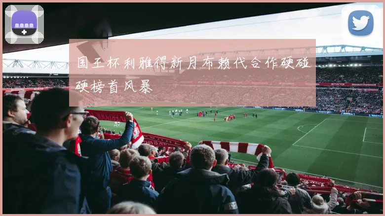 国王杯利雅得新月布赖代合作硬碰硬榜首风暴