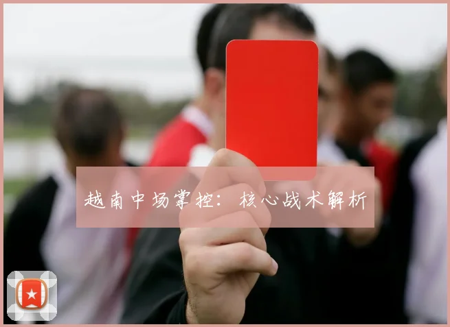 越南中场掌控：核心战术解析