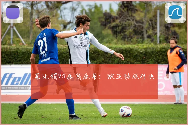 莱比锡vs鹿岛鹿角：欧亚劲旅对决
