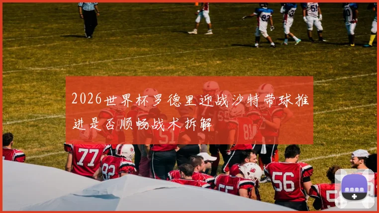 2026世界杯罗德里迎战沙特带球推进是否顺畅战术拆解