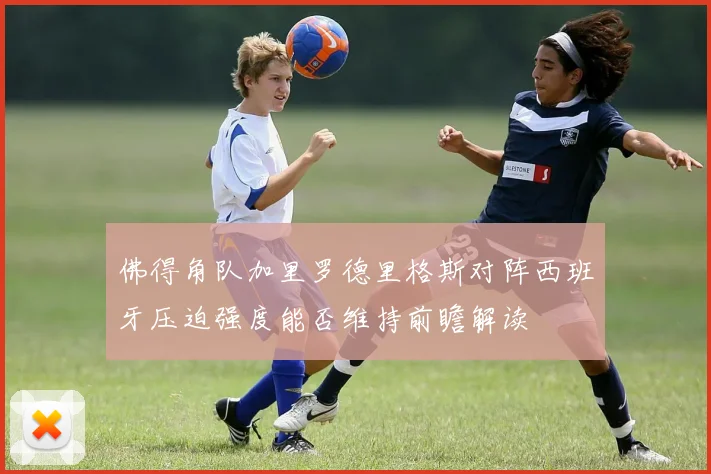 佛得角队加里罗德里格斯对阵西班牙压迫强度能否维持前瞻解读