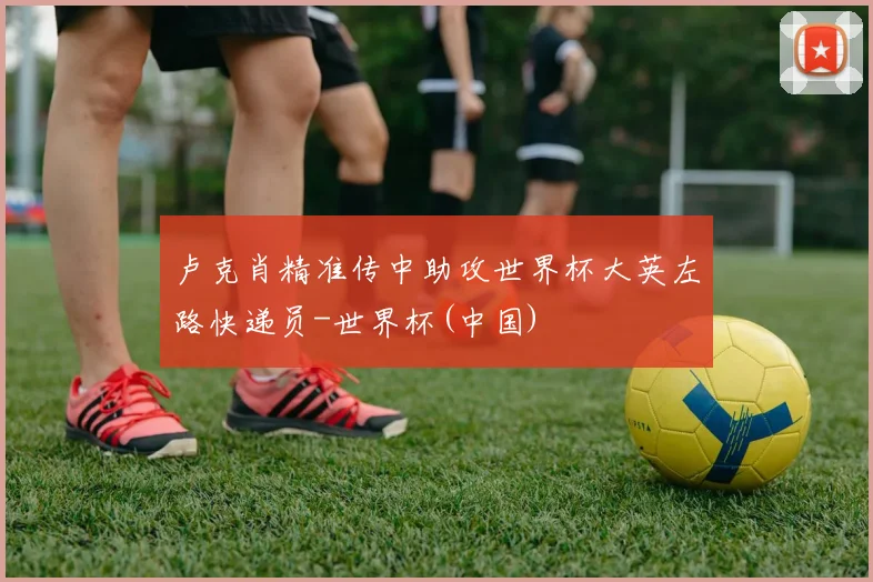 卢克肖精准传中助攻世界杯大英左路快递员-世界杯(中国)