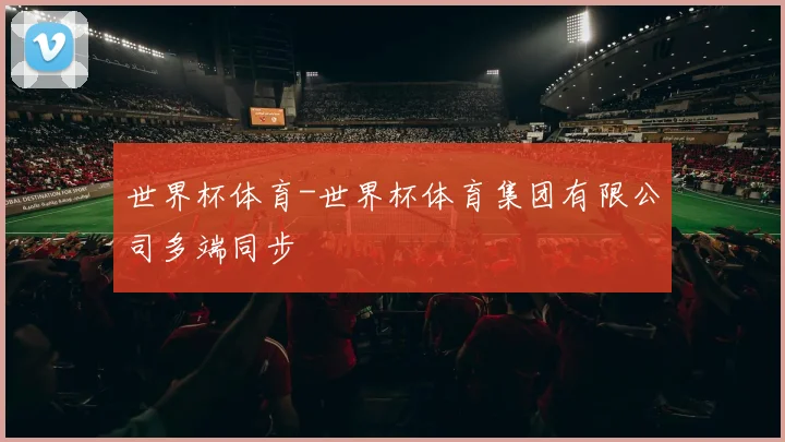 世界杯体育-世界杯体育集团有限公司多端同步