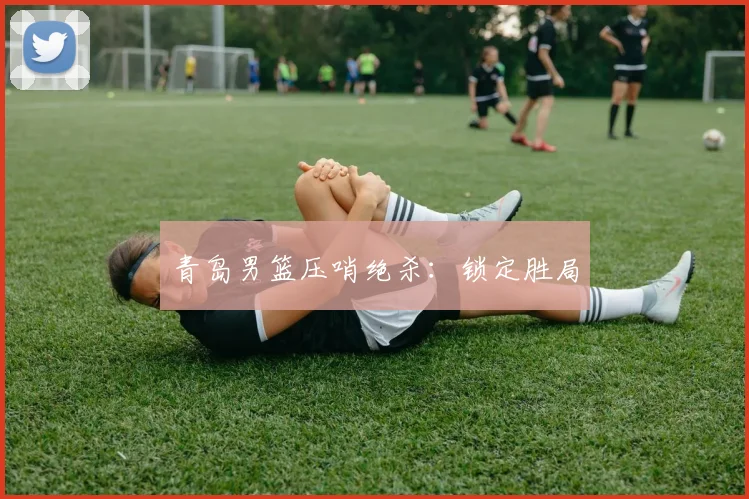 青岛男篮压哨绝杀：锁定胜局