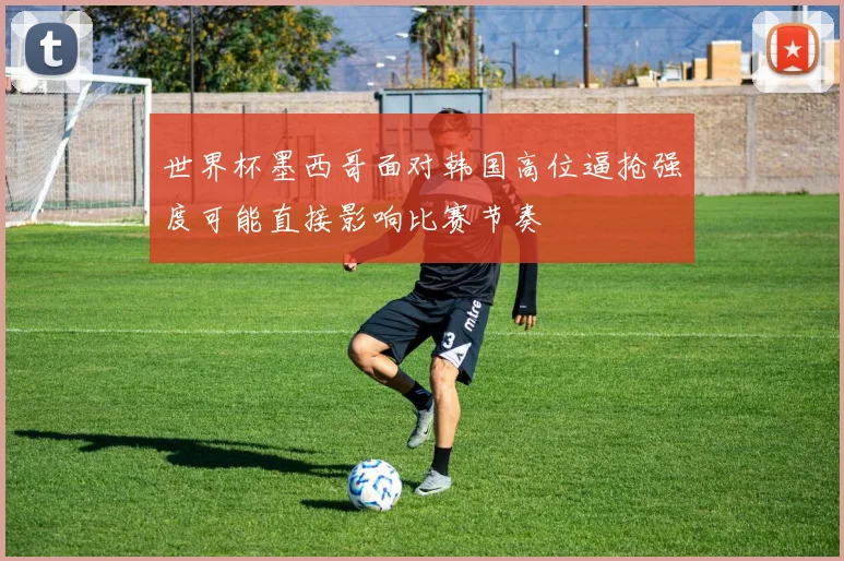 世界杯墨西哥面对韩国高位逼抢强度可能直接影响比赛节奏