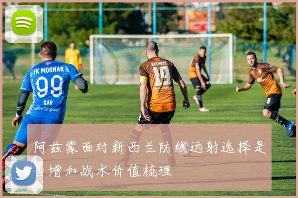 阿兹蒙面对新西兰防线远射选择是否增加战术价值梳理