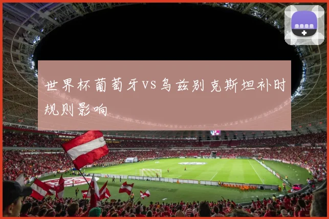 世界杯葡萄牙vs乌兹别克斯坦补时规则影响