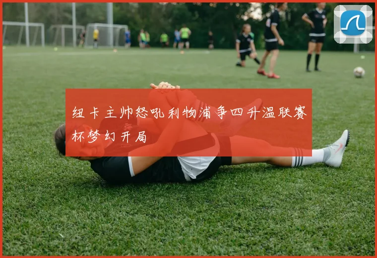 纽卡主帅怒吼利物浦争四升温联赛杯梦幻开局