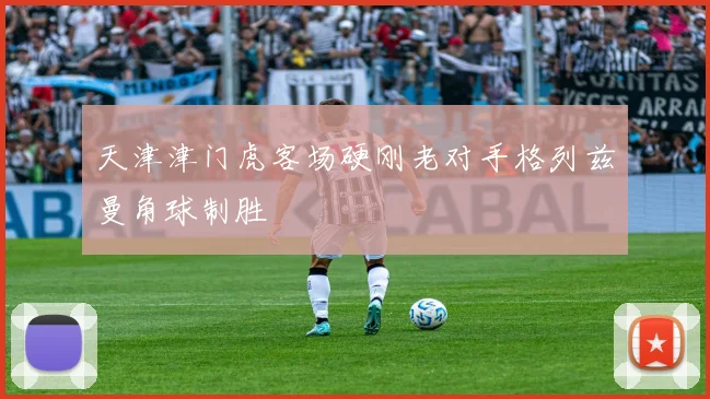 天津津门虎客场硬刚老对手格列兹曼角球制胜