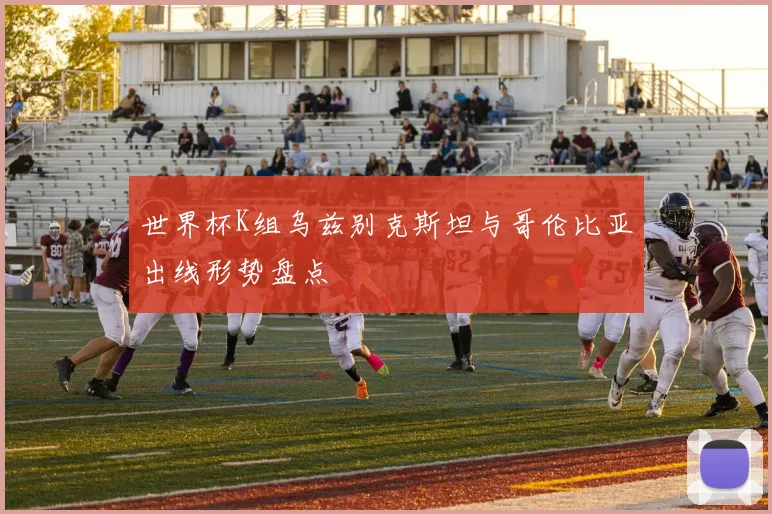 世界杯K组乌兹别克斯坦与哥伦比亚出线形势盘点