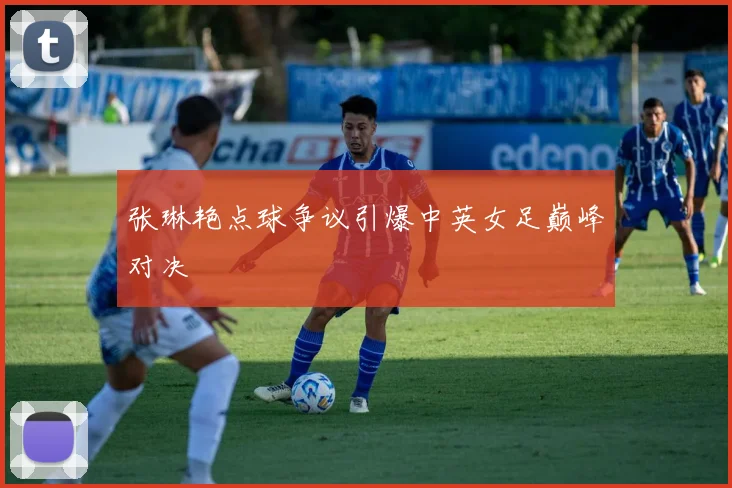 张琳艳点球争议引爆中英女足巅峰对决