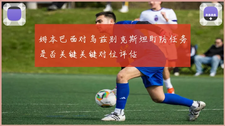 姆本巴面对乌兹别克斯坦盯防任务是否关键关键对位评估