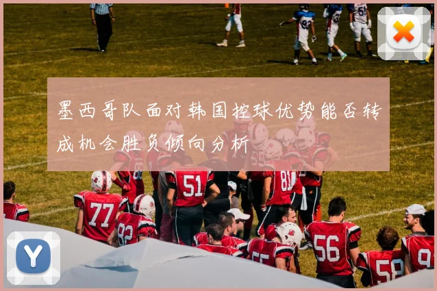 墨西哥队面对韩国控球优势能否转成机会胜负倾向分析