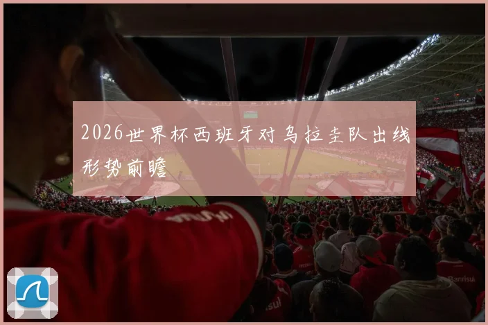 2026世界杯西班牙对乌拉圭队出线形势前瞻