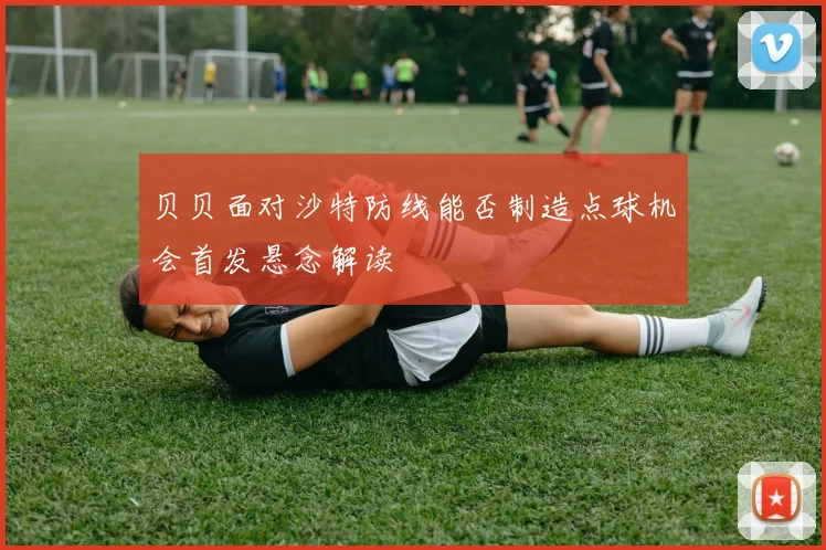 贝贝面对沙特防线能否制造点球机会首发悬念解读