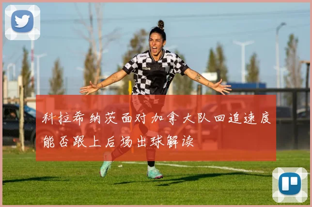 科拉希纳茨面对加拿大队回追速度能否跟上后场出球解读
