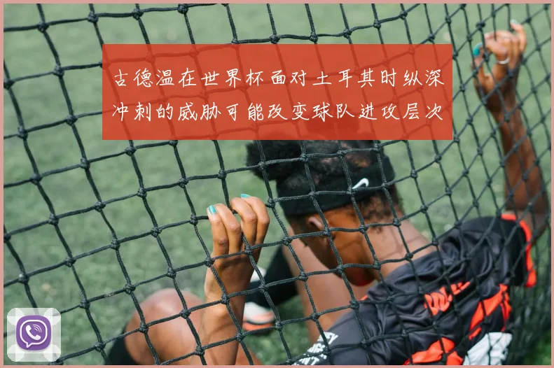 古德温在世界杯面对土耳其时纵深冲刺的威胁可能改变球队进攻层次