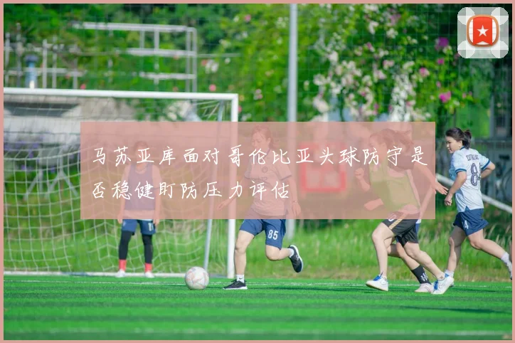 马苏亚库面对哥伦比亚头球防守是否稳健盯防压力评估