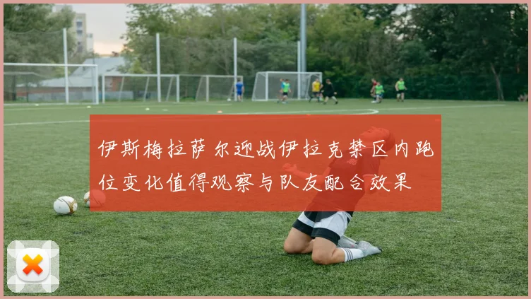 伊斯梅拉萨尔迎战伊拉克禁区内跑位变化值得观察与队友配合效果