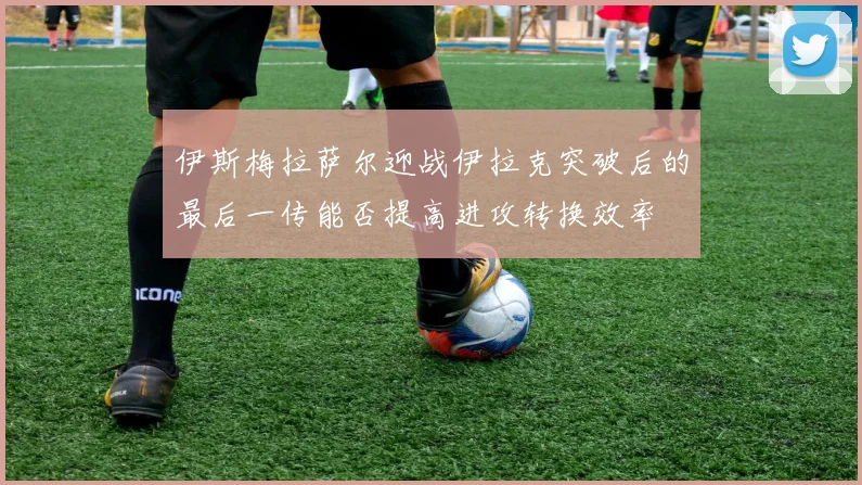 伊斯梅拉萨尔迎战伊拉克突破后的最后一传能否提高进攻转换效率