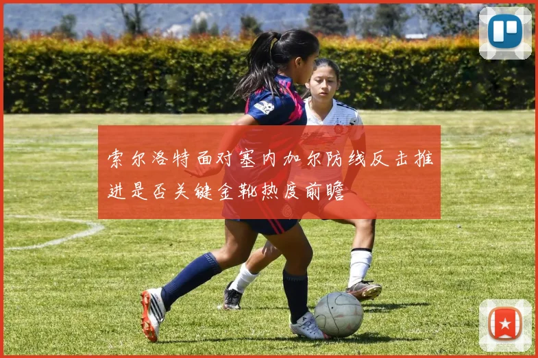 索尔洛特面对塞内加尔防线反击推进是否关键金靴热度前瞻