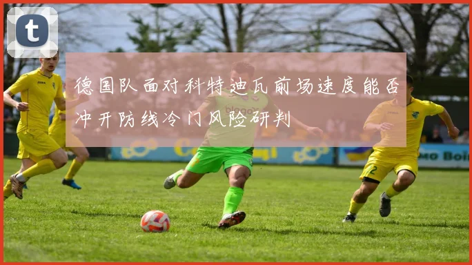 德国队面对科特迪瓦前场速度能否冲开防线冷门风险研判