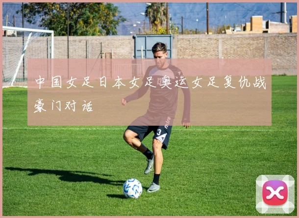 中国女足日本女足奥运女足复仇战豪门对话