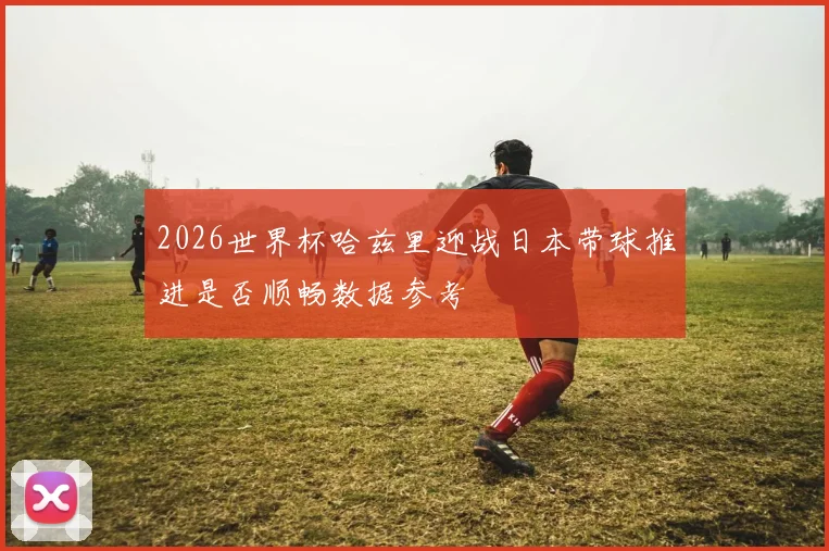 2026世界杯哈兹里迎战日本带球推进是否顺畅数据参考