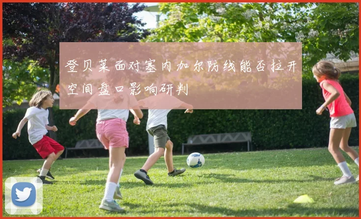 登贝莱面对塞内加尔防线能否拉开空间盘口影响研判