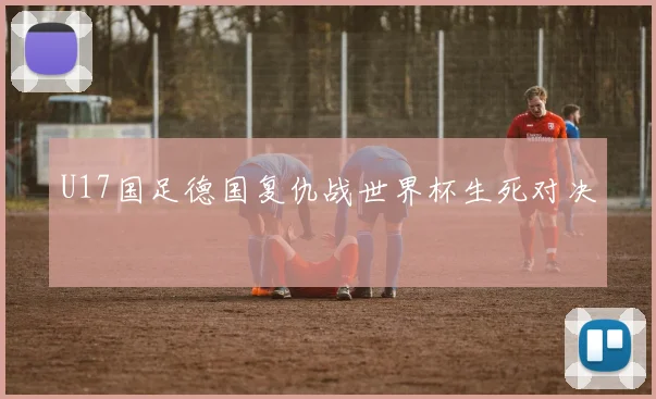 U17国足德国复仇战世界杯生死对决