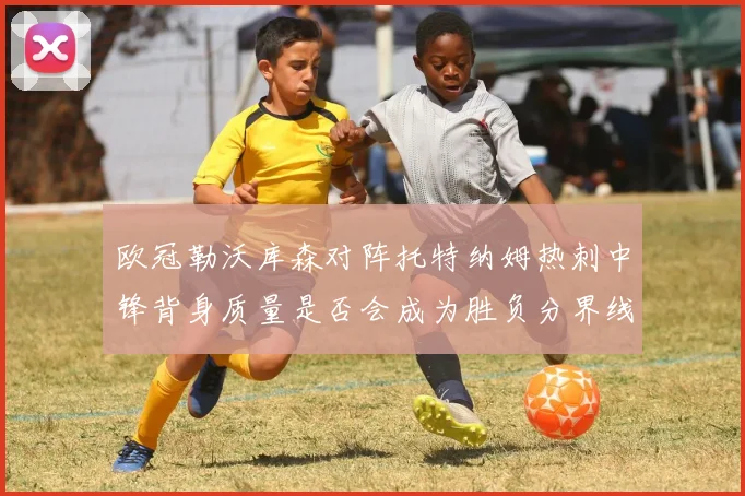 欧冠勒沃库森对阵托特纳姆热刺中锋背身质量是否会成为胜负分界线