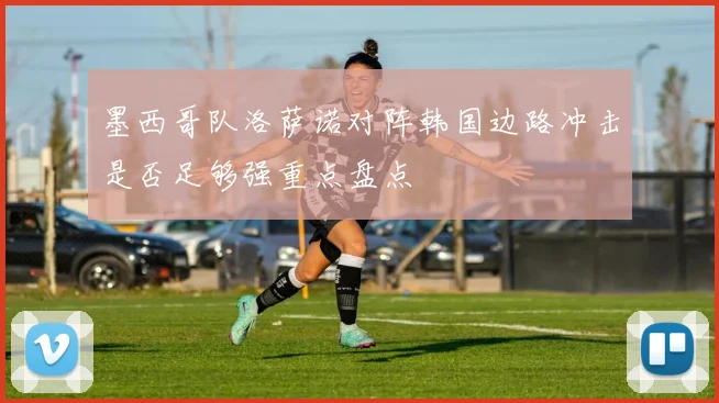 墨西哥队洛萨诺对阵韩国边路冲击是否足够强重点盘点
