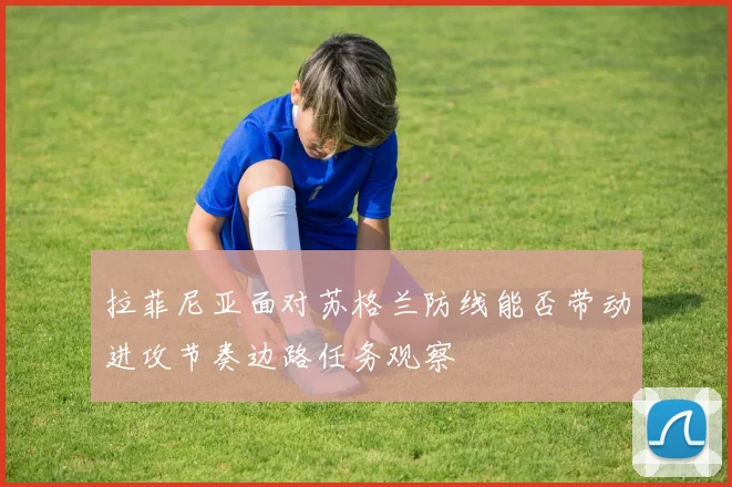 拉菲尼亚面对苏格兰防线能否带动进攻节奏边路任务观察